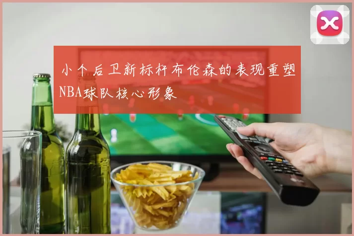 小个后卫新标杆布伦森的表现重塑NBA球队核心形象