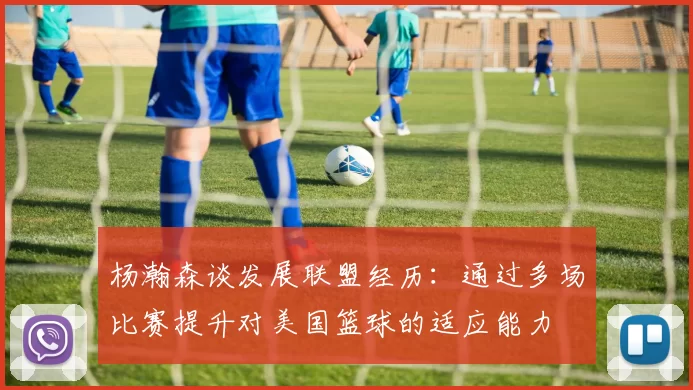 杨瀚森谈发展联盟经历：通过多场比赛提升对美国篮球的适应能力
