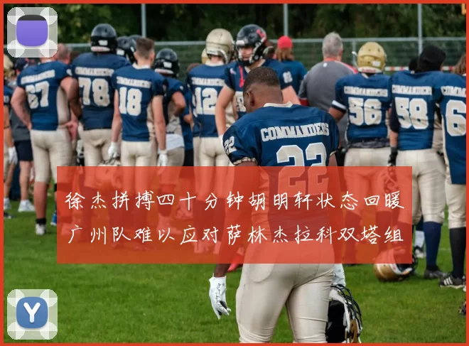 徐杰拼搏四十分钟胡明轩状态回暖广州队难以应对萨林杰拉科双塔组合
