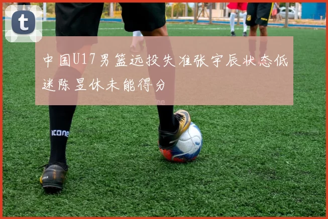 中国U17男篮远投失准张宇辰状态低迷陈昱休未能得分