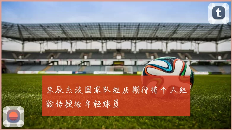 朱辰杰谈国家队经历期待将个人经验传授给年轻球员