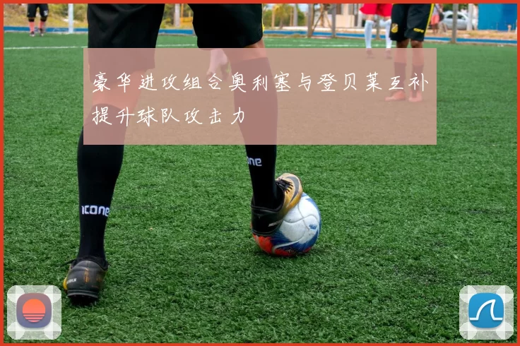 豪华进攻组合奥利塞与登贝莱互补提升球队攻击力