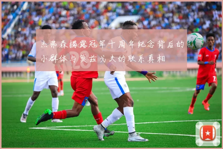 杰弗森揭露冠军十周年纪念背后的小群体与莫兹戈夫的联系真相