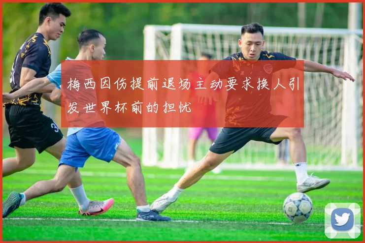 梅西因伤提前退场主动要求换人引发世界杯前的担忧