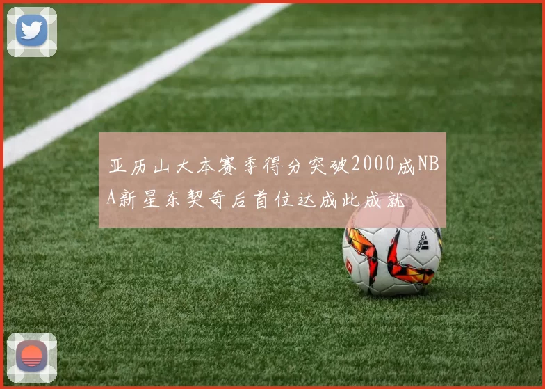 亚历山大本赛季得分突破2000成NBA新星东契奇后首位达成此成就