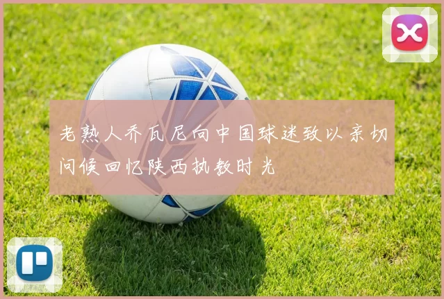 老熟人乔瓦尼向中国球迷致以亲切问候回忆陕西执教时光