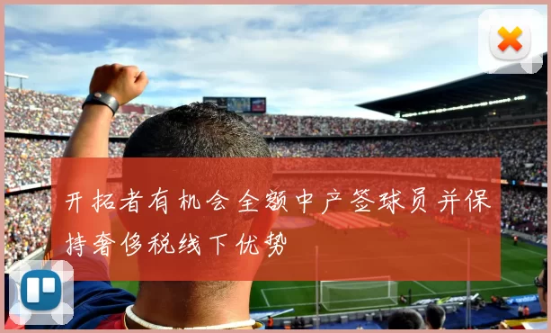 开拓者有机会全额中产签球员并保持奢侈税线下优势