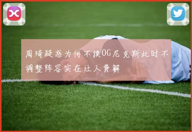周琦疑惑为何不换OG尼克斯此时不调整阵容实在让人费解