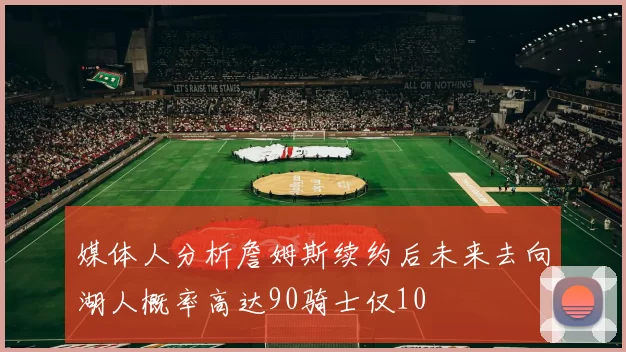 媒体人分析詹姆斯续约后未来去向湖人概率高达90骑士仅10