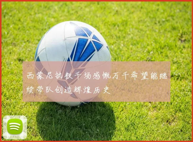 西蒙尼执教千场感慨万千希望能继续带队创造辉煌历史