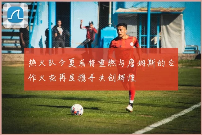 热火队今夏或将重燃与詹姆斯的合作火花再度携手共创辉煌