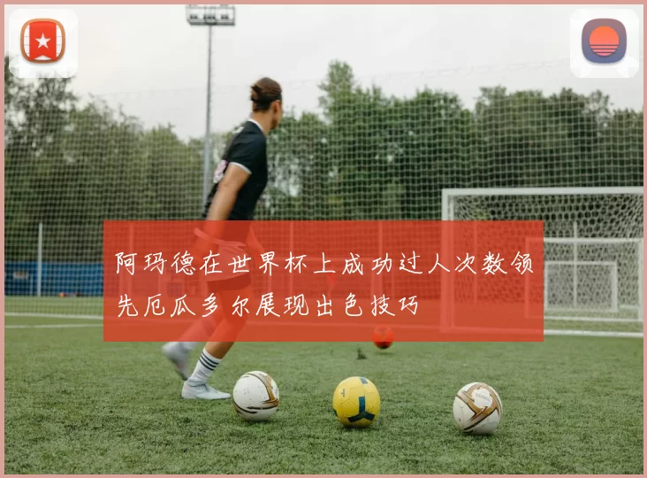 阿玛德在世界杯上成功过人次数领先厄瓜多尔展现出色技巧