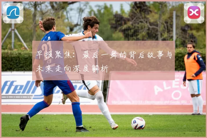 早报聚焦：最后一舞的背后故事与未来走向深度解析