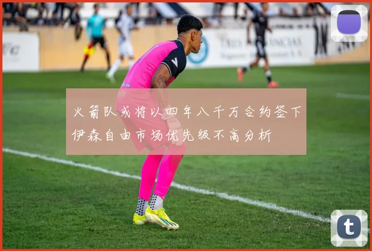 火箭队或将以四年八千万合约签下伊森自由市场优先级不高分析