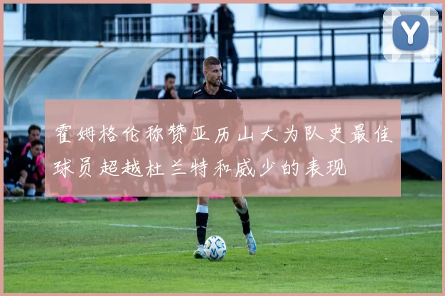 霍姆格伦称赞亚历山大为队史最佳球员超越杜兰特和威少的表现